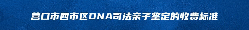 营口市西市区DNA司法亲子鉴定的收费标准