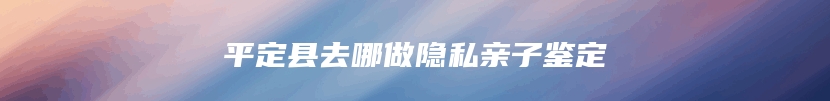 平定县去哪做隐私亲子鉴定