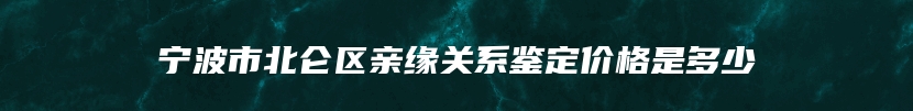 宁波市北仑区亲缘关系鉴定价格是多少