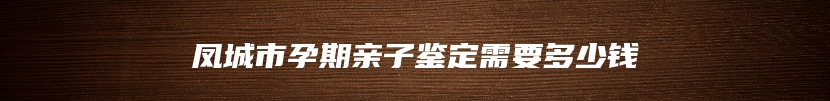 凤城市孕期亲子鉴定需要多少钱