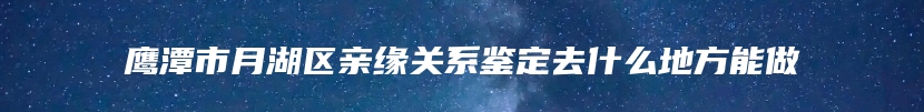 鹰潭市月湖区亲缘关系鉴定去什么地方能做