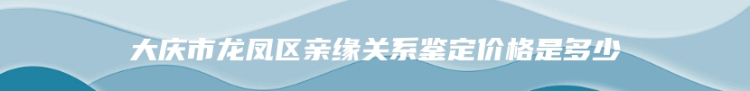 大庆市龙凤区亲缘关系鉴定价格是多少