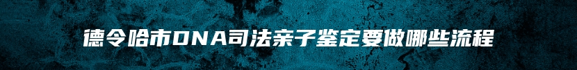 德令哈市DNA司法亲子鉴定要做哪些流程