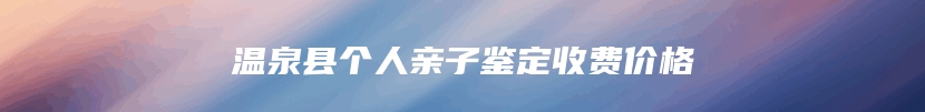 温泉县个人亲子鉴定收费价格