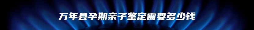 万年县孕期亲子鉴定需要多少钱