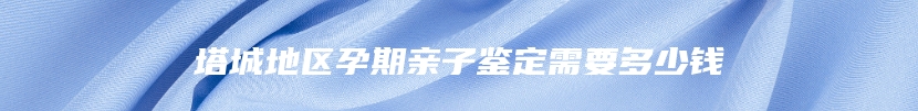 塔城地区孕期亲子鉴定需要多少钱