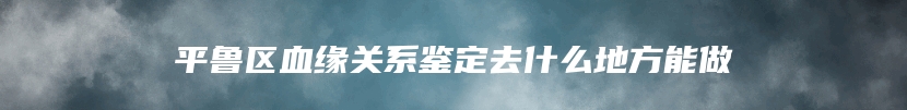 平鲁区血缘关系鉴定去什么地方能做