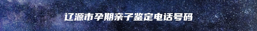 辽源市孕期亲子鉴定电话号码