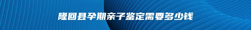 隆回县孕期亲子鉴定需要多少钱