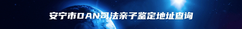 安宁市DAN司法亲子鉴定地址查询