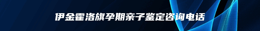 伊金霍洛旗孕期亲子鉴定咨询电话