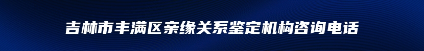 吉林市丰满区亲缘关系鉴定机构咨询电话