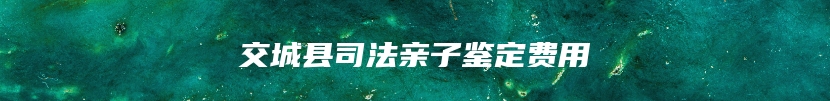 交城县司法亲子鉴定费用