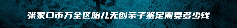 张家口市万全区胎儿无创亲子鉴定需要多少钱
