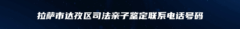 拉萨市达孜区司法亲子鉴定联系电话号码