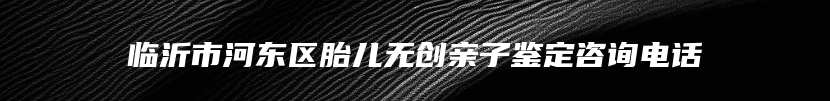临沂市河东区胎儿无创亲子鉴定咨询电话