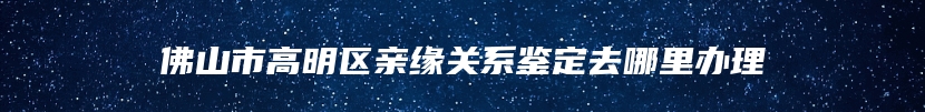 佛山市高明区亲缘关系鉴定去哪里办理
