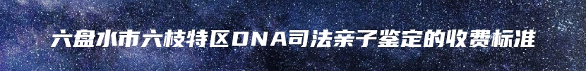 六盘水市六枝特区DNA司法亲子鉴定的收费标准