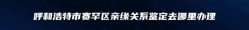 呼和浩特市赛罕区亲缘关系鉴定去哪里办理