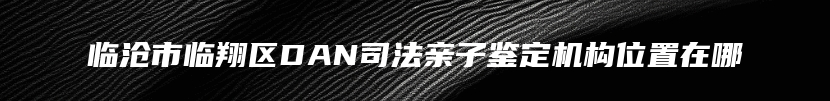 临沧市临翔区DAN司法亲子鉴定机构位置在哪