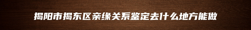 揭阳市揭东区亲缘关系鉴定去什么地方能做