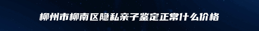 柳州市柳南区隐私亲子鉴定正常什么价格