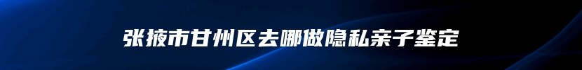 张掖市甘州区去哪做隐私亲子鉴定