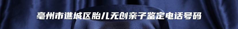 亳州市谯城区胎儿无创亲子鉴定电话号码