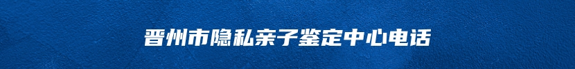晋州市隐私亲子鉴定中心电话
