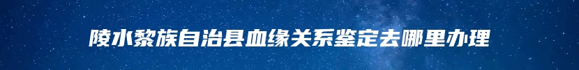 陵水黎族自治县血缘关系鉴定去哪里办理