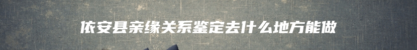 依安县亲缘关系鉴定去什么地方能做