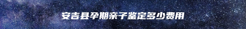 安吉县孕期亲子鉴定多少费用