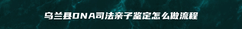 乌兰县DNA司法亲子鉴定怎么做流程