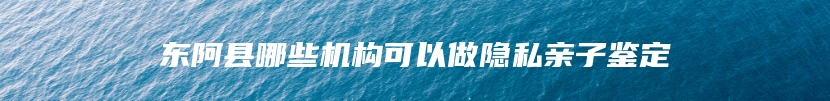 东阿县哪些机构可以做隐私亲子鉴定