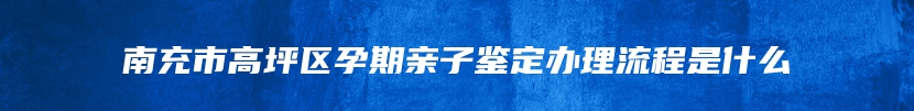 南充市高坪区孕期亲子鉴定办理流程是什么