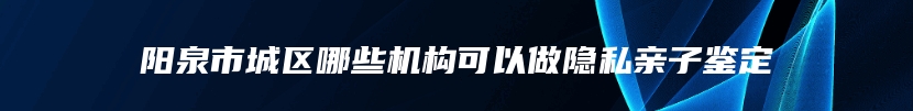 阳泉市城区哪些机构可以做隐私亲子鉴定