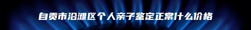 自贡市沿滩区个人亲子鉴定正常什么价格