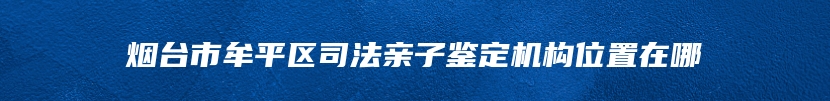 烟台市牟平区司法亲子鉴定机构位置在哪
