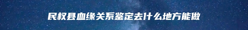 民权县血缘关系鉴定去什么地方能做