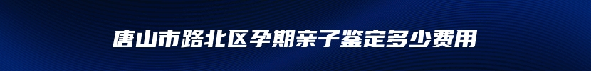 唐山市路北区孕期亲子鉴定多少费用