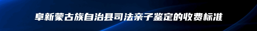 阜新蒙古族自治县司法亲子鉴定的收费标准