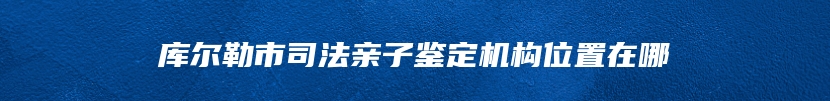 库尔勒市司法亲子鉴定机构位置在哪