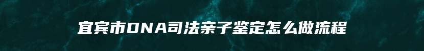 宜宾市DNA司法亲子鉴定怎么做流程