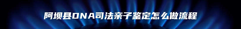 阿坝县DNA司法亲子鉴定怎么做流程