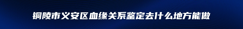 铜陵市义安区血缘关系鉴定去什么地方能做