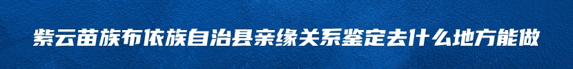 紫云苗族布依族自治县亲缘关系鉴定去什么地方能做