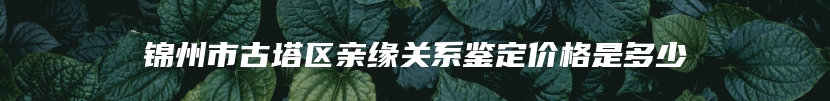 锦州市古塔区亲缘关系鉴定价格是多少