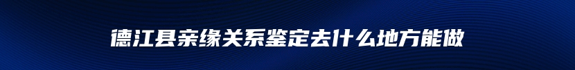 德江县亲缘关系鉴定去什么地方能做