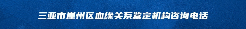 三亚市崖州区血缘关系鉴定机构咨询电话