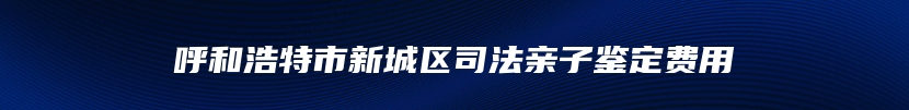 呼和浩特市新城区司法亲子鉴定费用